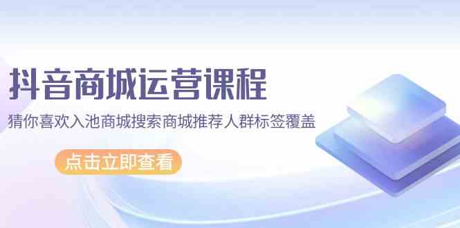 抖音商城运营课程，猜你喜欢入池商城搜索商城推荐人群标签覆盖（67节课）-小哥找项目网创