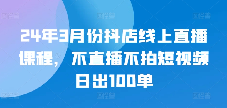 24年3月份抖店线上直播课程，不直播不拍短视频日出100单-小哥找项目网创