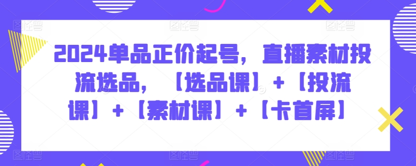 2024单品正价起号，直播素材投流选品，【选品课】+【投流课】+【素材课】+【卡首屏】-小哥找项目网创