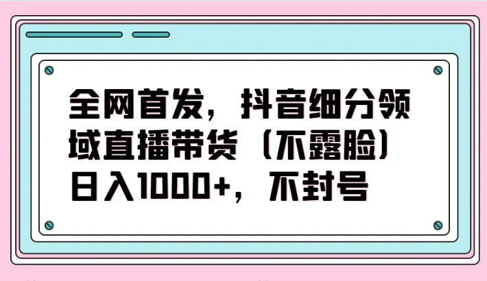 全网首发，抖音细分领域直播带货（不露脸）项目，日入1000+，不封号-小哥找项目网创