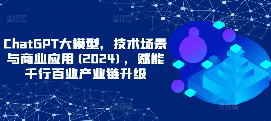 ChatGPT大模型，技术场景与商业应用(2024)，赋能千行百业产业链升级-小哥找项目网创