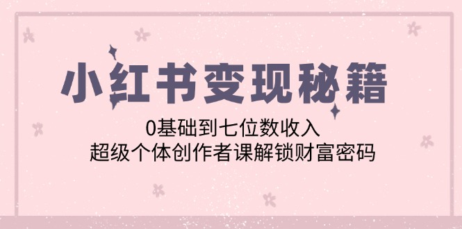 （12555期）小红书变现秘籍：0基础到七位数收入，超级个体创作者课解锁财富密码-小哥找项目网创