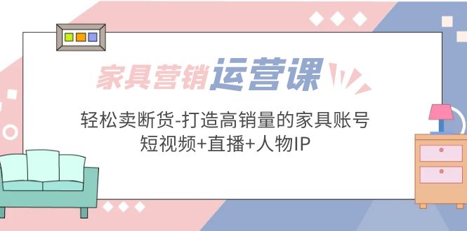 家具营销·运营实战 轻松卖断货-打造高销量的家具账号(短视频+直播+人物IP)-小哥找项目网创