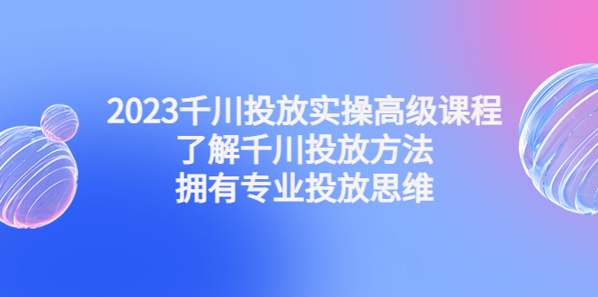 2023千川投放实操高级课程：了解千川投放方法，拥有专业投放思维-小哥找项目网创