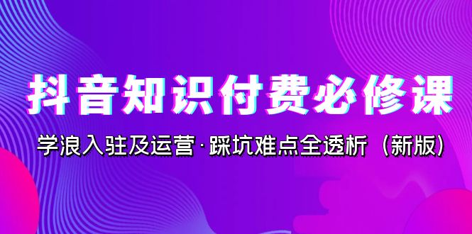 抖音·知识付费·必修课，学浪入驻及运营·踩坑难点全透析（2023新版）-小哥找项目网创