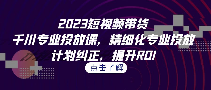 2023短视频带货-千川专业投放课，精细化专业投放，计划纠正，提升ROI-小哥找项目网创