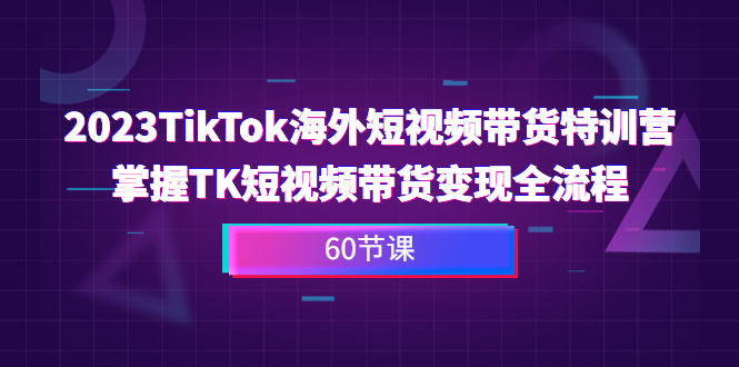 2023-TikTok海外短视频带货特训营，掌握TK短视频带货变现全流程（60节课）-小哥找项目网创