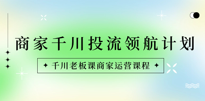 商家-千川投流 领航计划：千川老板课商家运营课程-小哥找项目网创