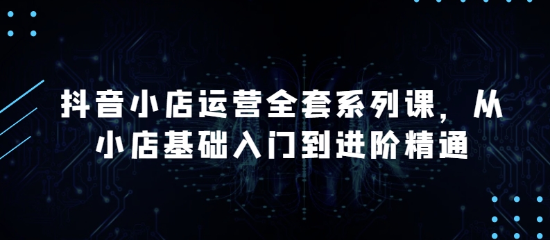 抖音小店运营全套系列课，全新升级，从小店基础入门到进阶精通，系统掌握月销百万小店的核心秘密-小哥找项目网创