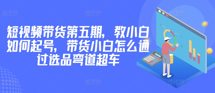 价值2980短视频带货第五期，教小白如何起号，带货小白怎么通过选品弯道超车-小哥找项目网创