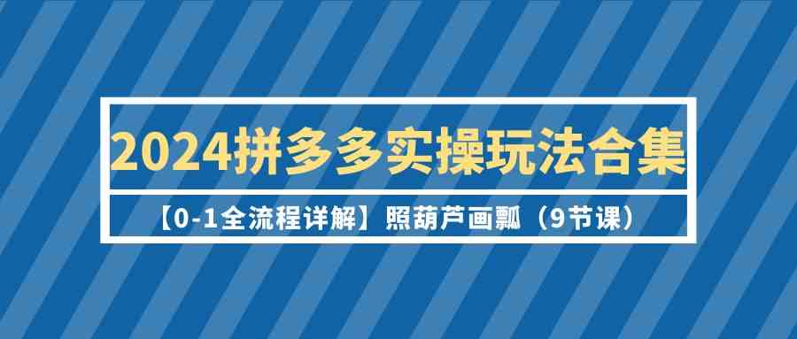 2024拼多多实操玩法合集【0-1全流程详解】照葫芦画瓢（9节课）-小哥找项目网创