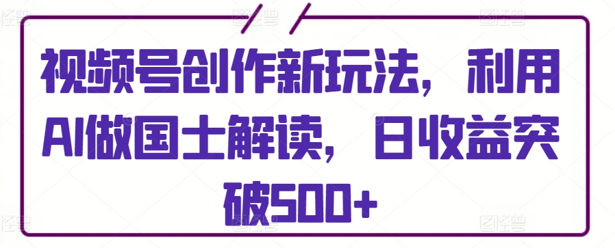 视频号创作新玩法，利用AI做国士解读，日收益突破500+-小哥找项目网创