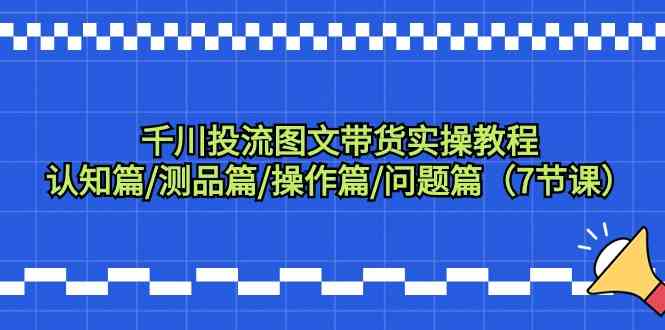 千川投流图文带货实操教程：认知篇/测品篇/操作篇/问题篇（7节课）-小哥找项目网创