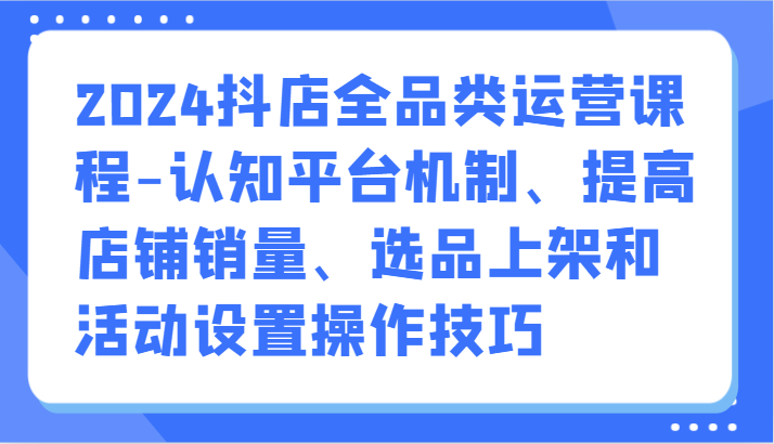 2024抖店全品类运营课程-认知平台机制、提高店铺销量、选品上架和活动设置操作技巧-小哥找项目网创