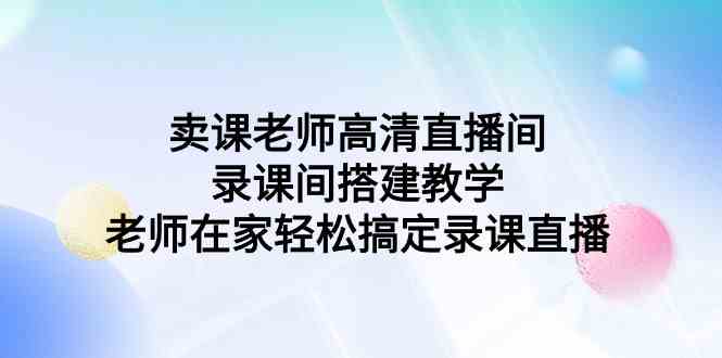 （9314期）卖课老师高清直播间 录课间搭建教学，老师在家轻松搞定录课直播-小哥找项目网创