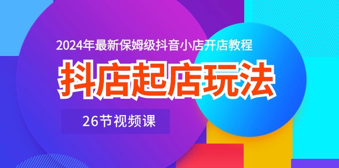 抖店起店玩法，2024年最新保姆级抖音小店开店教程（26节视频课）-小哥找项目网创