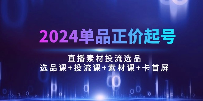 （10297期）2024单品正价起号，直播素材投流选品：选品课+投流课+素材课+卡首屏/100节-小哥找项目网创