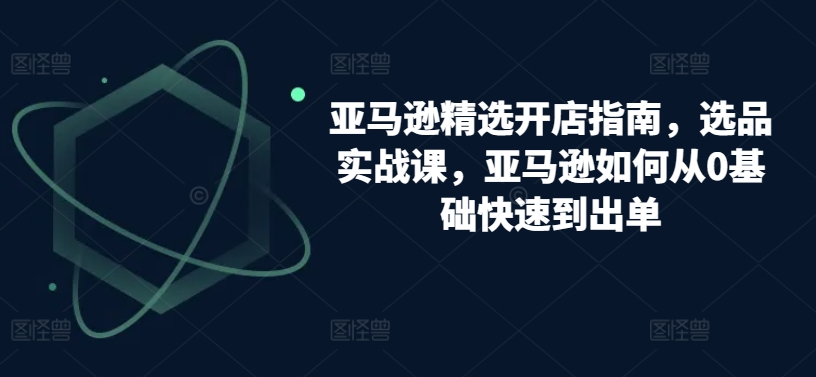 亚马逊精选开店指南，选品实战课，亚马逊如何从0基础快速到出单-小哥找项目网创