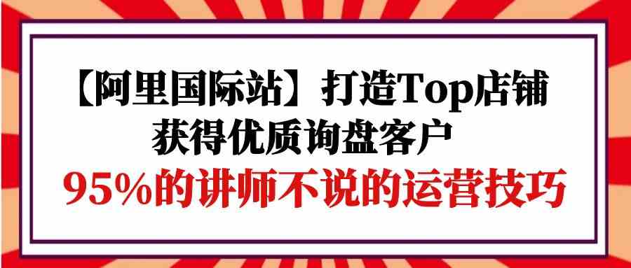 【阿里国际站】打造Top店铺-获得优质询盘客户，95%的讲师不说的运营技巧-小哥找项目网创