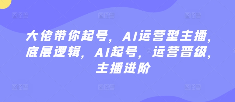 大佬带你起号，AI运营型主播，底层逻辑，AI起号，运营晋级，主播进阶-小哥找项目网创