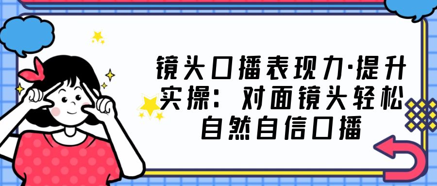 镜头口播表现力·提升实操：对面镜头轻松自然自信口播（23节课）-小哥找项目网创