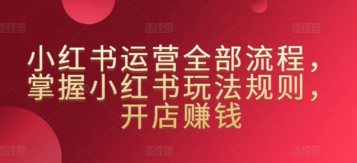 小红书运营全部流程，掌握小红书玩法规则，开店赚钱-小哥找项目网创