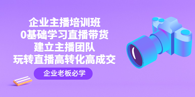 企业主播培训班：0基础学习直播带货，建立主播团队，玩转直播高转化高成交-小哥找项目网创