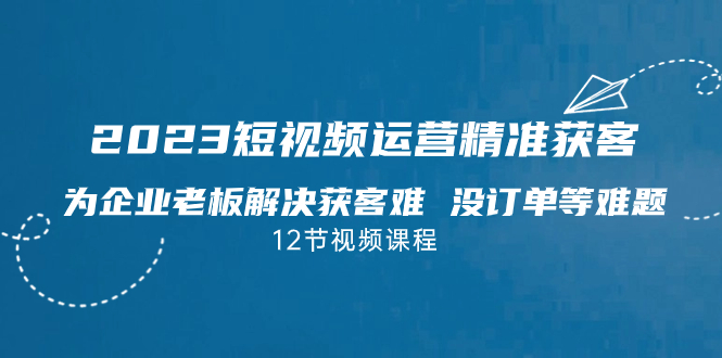 2023短视频·运营精准获客，为企业老板解决获客难 没订单等难题（12节课）-小哥找项目网创