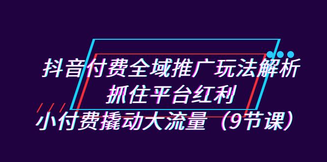 抖音付费全域推广玩法解析：抓住平台红利，小付费撬动大流量（9节课）-小哥找项目网创