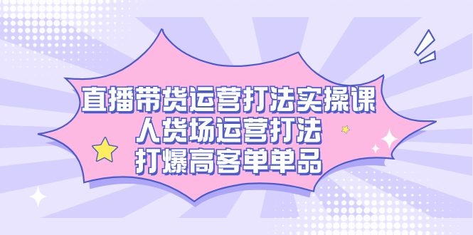 直播带货运营打法实操课，人货场运营打法，打爆高客单单品-小哥找项目网创