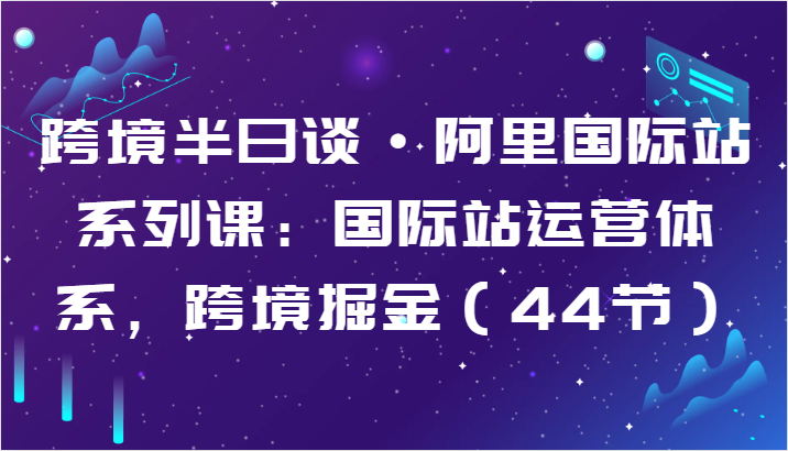 跨境半日谈·阿里国际站系列课：国际站运营体系，跨境掘金（44节）-小哥找项目网创