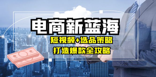 商家必看电商新蓝海：短视频+选品策略，打造爆款全攻略，月入10w+-小哥找项目网创