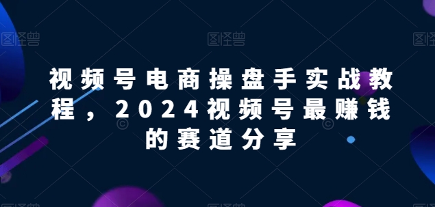 视频号电商实战教程，2024视频号最赚钱的赛道分享-小哥找项目网创