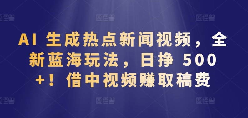 AI 生成热点新闻视频，全新蓝海玩法，日挣 500+!借中视频赚取稿费-小哥找项目网创