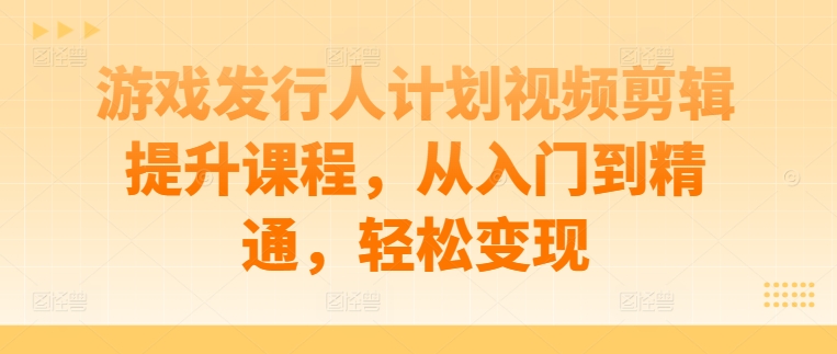 游戏发行人计划视频剪辑提升课程，从入门到精通，轻松变现-小哥找项目网创