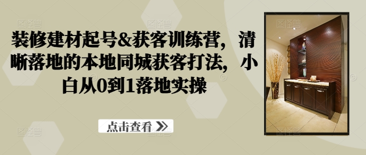 装修建材起号&获客训练营，​清晰落地的本地同城获客打法，小白从0到1落地实操-小哥找项目网创