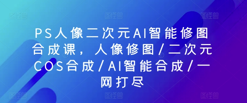 PS人像二次元AI智能修图合成课，人像修图/二次元COS合成/AI智能合成/一网打尽-小哥找项目网创