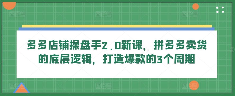 多多店铺操盘手2.0新课，拼多多卖货的底层逻辑，打造爆款的3个周期-小哥找项目网创