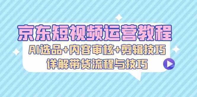 京东短视频运营教程：AI选品+内容审核+剪辑技巧，详解带货流程与技巧-小哥找项目网创