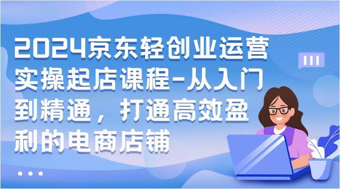 2024京东轻创业运营实操起店课程-从入门到精通，打通高效盈利的电商店铺-小哥找项目网创