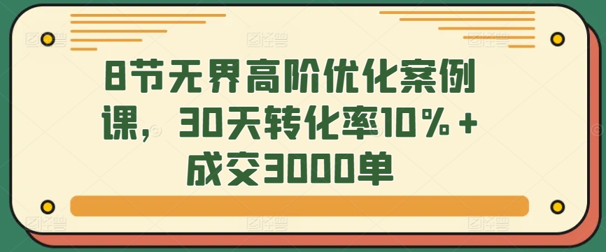 8节无界高阶优化案例课，30天转化率10%+成交3000单-小哥找项目网创