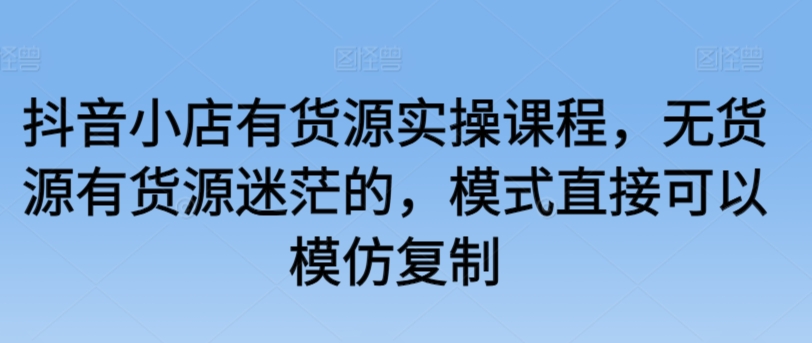 抖音小店有货源实操课程，无货源有货源迷茫的，模式直接可以模仿复制-小哥找项目网创