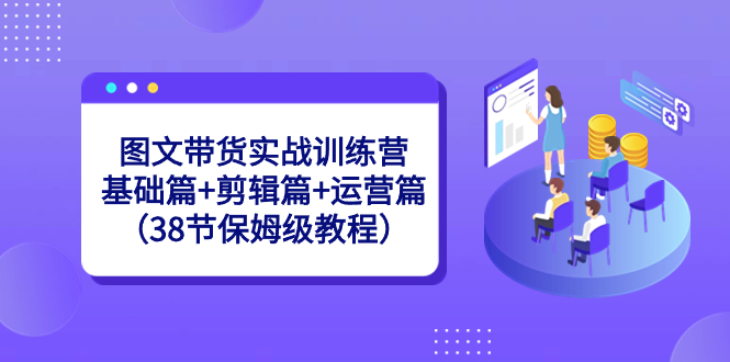 图文带货实战训练营：基础篇+剪辑篇+运营篇（38节保姆级教程）-小哥找项目网创