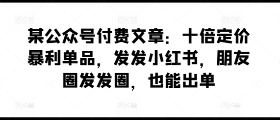 某公众号付费文章：十倍定价暴利单品，发发小红书，朋友圈发发圈，也能出单-小哥找项目网创