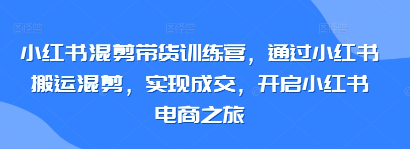 小红书混剪带货训练营，通过小红书搬运混剪，实现成交，开启小红书电商之旅-小哥找项目网创