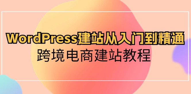 WordPress建站从入门到精通，跨境电商建站教程（60节课）-小哥找项目网创