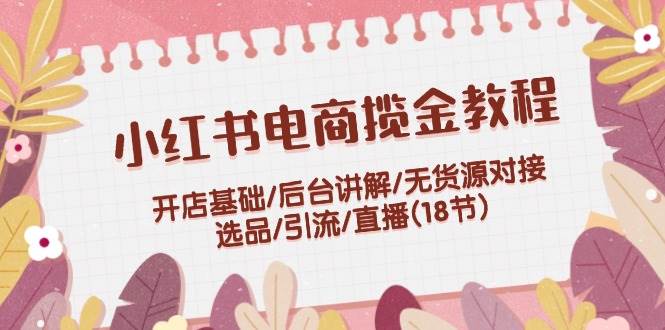 小红书电商揽金教程：开店基础/后台讲解/无货源对接/选品/引流/直播(18节)-小哥找项目网创