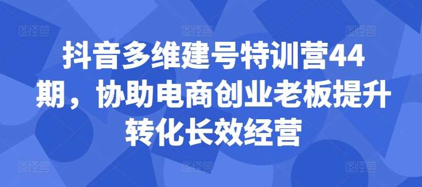 抖音多维建号特训营44期，协助电商创业老板提升转化长效经营-小哥找项目网创